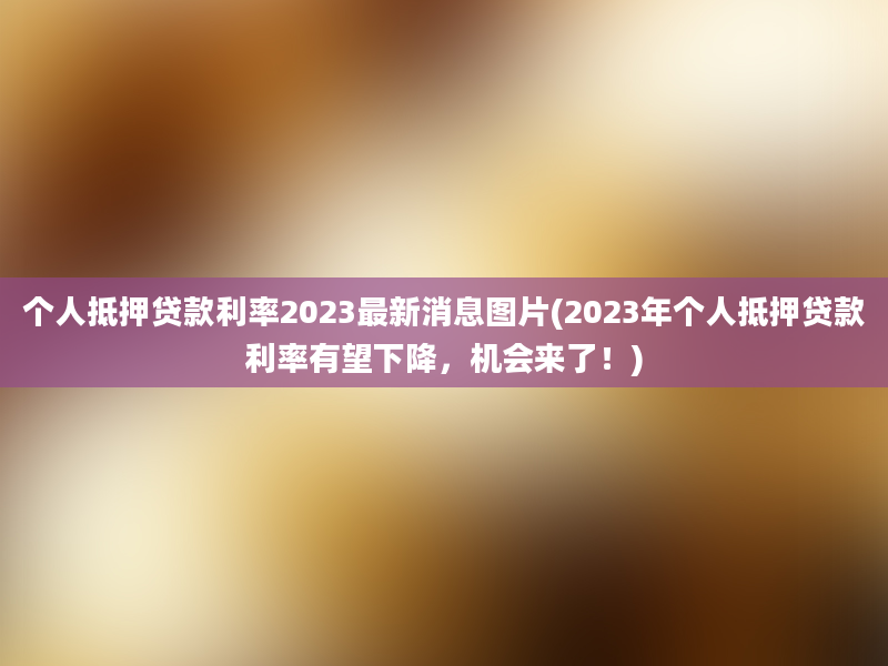 个人抵押贷款利率2023最新消息图片(2023年个人抵押贷款利率有望下降，机会来了！)