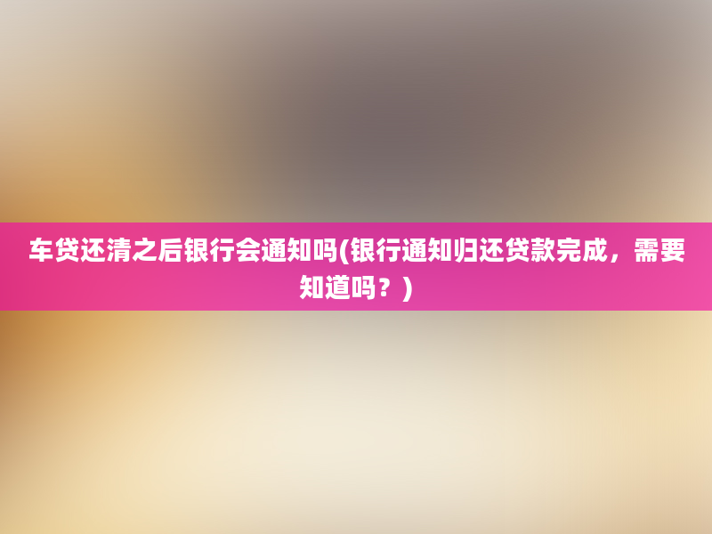 车贷还清之后银行会通知吗(银行通知归还贷款完成，需要知道吗？)