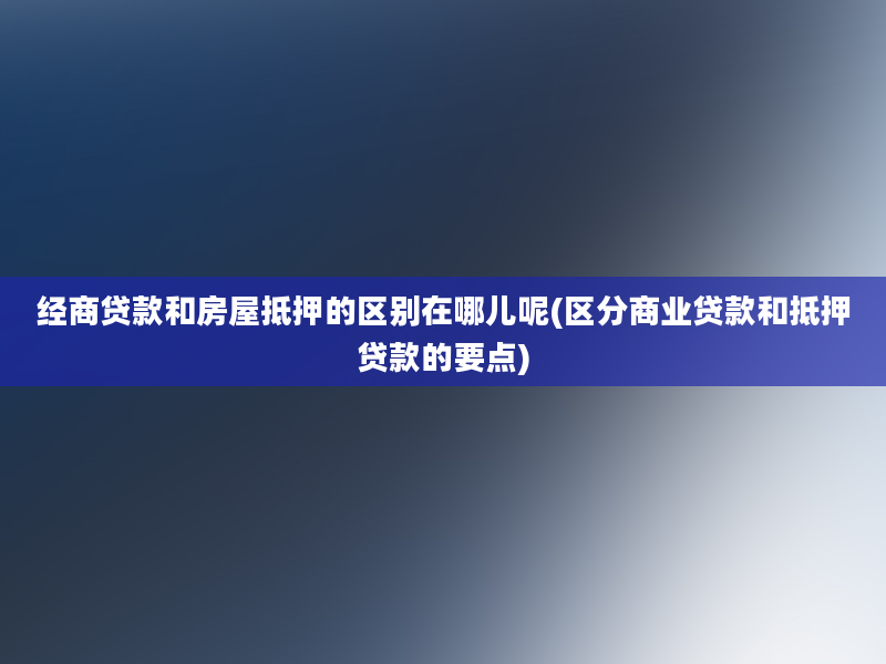 经商贷款和房屋抵押的区别在哪儿呢(区分商业贷款和抵押贷款的要点)