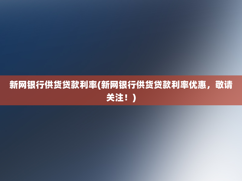 新网银行供货贷款利率(新网银行供货贷款利率优惠，敬请关注！)