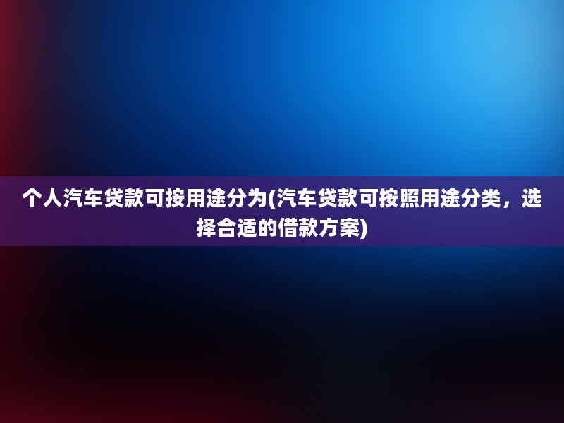 个人汽车贷款可按用途分为(汽车贷款可按照用途分类，选择合适的借款方案)