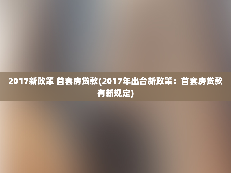 2017新政策 首套房贷款(2017年出台新政策：首套房贷款有新规定)