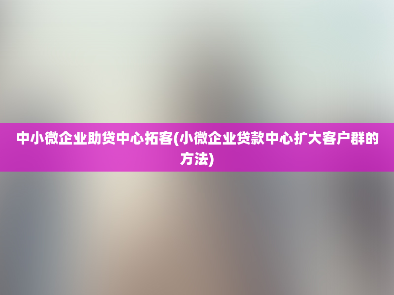 中小微企业助贷中心拓客(小微企业贷款中心扩大客户群的方法)