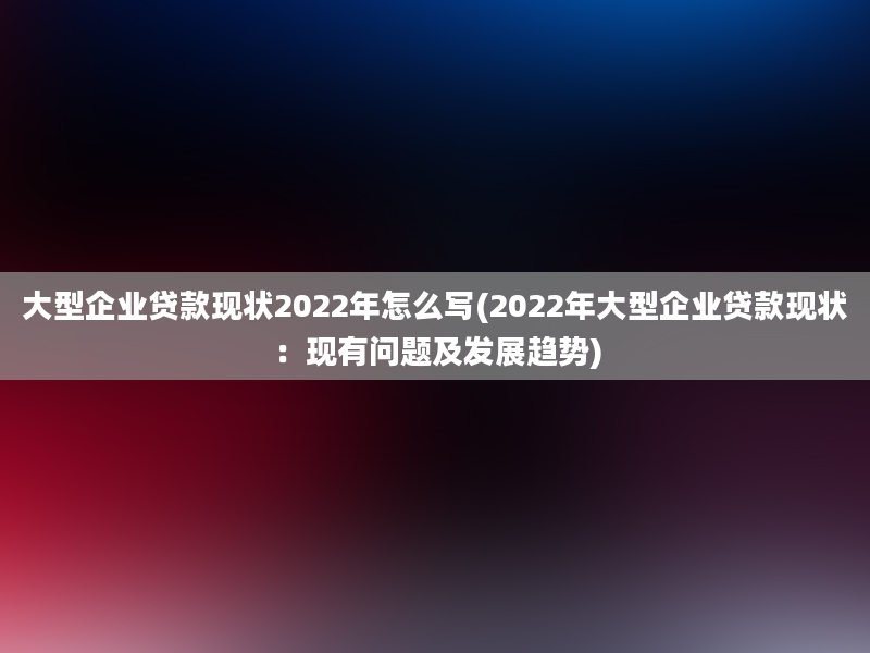 大型企业贷款现状2022年怎么写(2022年大型企业贷款现状：现有问题及发展趋势)