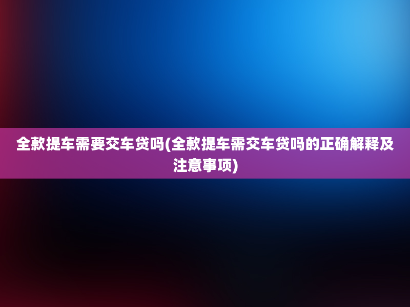 全款提车需要交车贷吗(全款提车需交车贷吗的正确解释及注意事项)