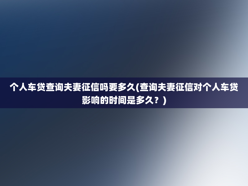 个人车贷查询夫妻征信吗要多久(查询夫妻征信对个人车贷影响的时间是多久？)