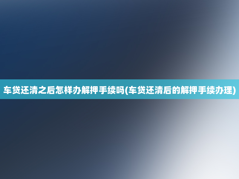 车贷还清之后怎样办解押手续吗(车贷还清后的解押手续办理)