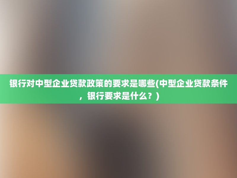 银行对中型企业贷款政策的要求是哪些(中型企业贷款条件，银行要求是什么？)