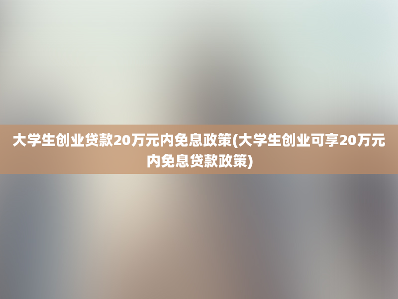 大学生创业贷款20万元内免息政策(大学生创业可享20万元内免息贷款政策)