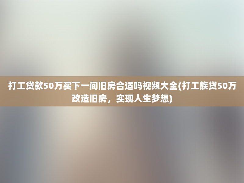 打工贷款50万买下一间旧房合适吗视频大全(打工族贷50万改造旧房，实现人生梦想)