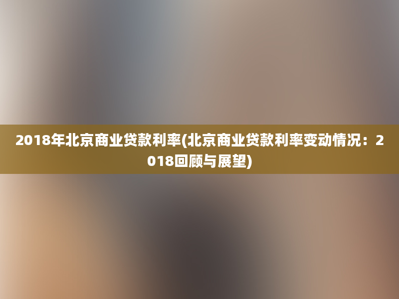 2018年北京商业贷款利率(北京商业贷款利率变动情况：2018回顾与展望)