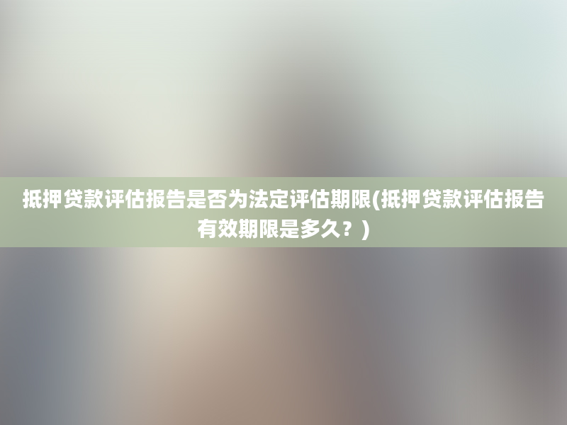 抵押贷款评估报告是否为法定评估期限(抵押贷款评估报告有效期限是多久？)