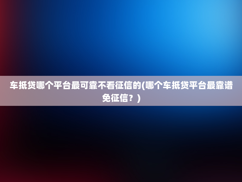 车抵贷哪个平台最可靠不看征信的(哪个车抵贷平台最靠谱免征信？)