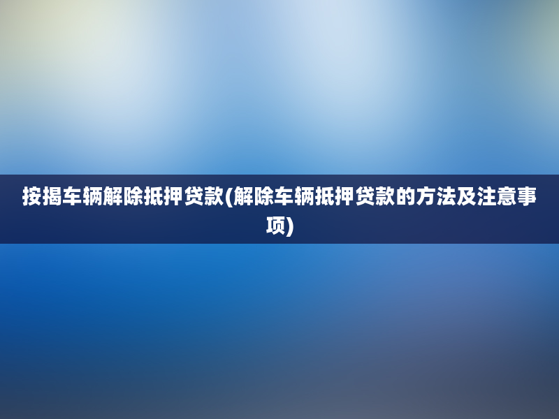 按揭车辆解除抵押贷款(解除车辆抵押贷款的方法及注意事项)