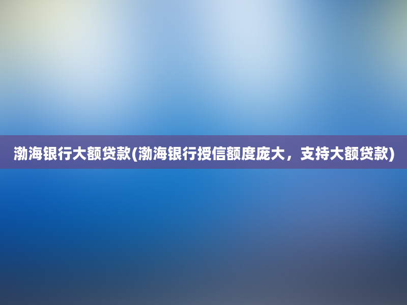 渤海银行大额贷款(渤海银行授信额度庞大，支持大额贷款)