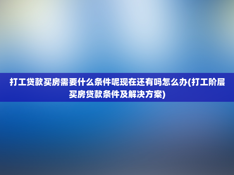 打工贷款买房需要什么条件呢现在还有吗怎么办(打工阶层买房贷款条件及解决方案)