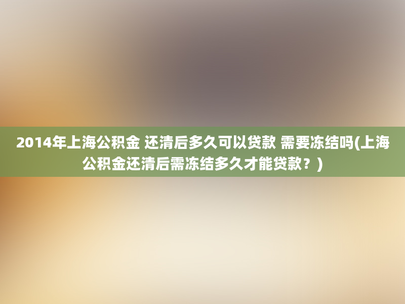 2014年上海公积金 还清后多久可以贷款 需要冻结吗(上海公积金还清后需冻结多久才能贷款？)