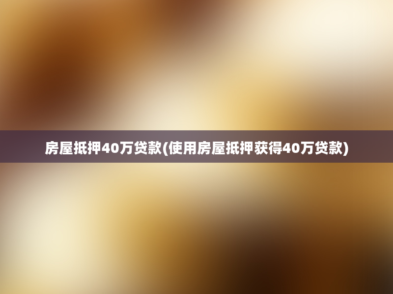 房屋抵押40万贷款(使用房屋抵押获得40万贷款)