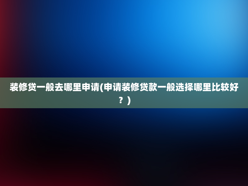 装修贷一般去哪里申请(申请装修贷款一般选择哪里比较好？)