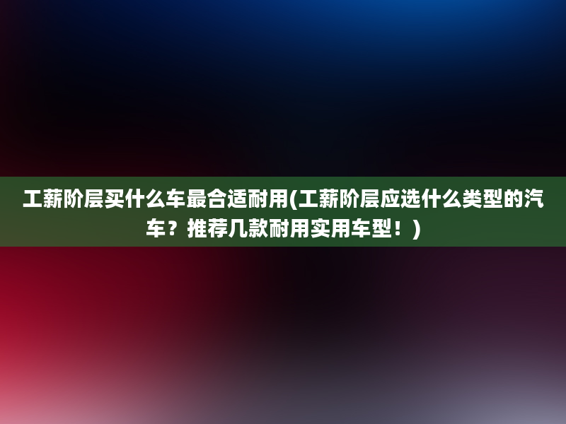 工薪阶层买什么车最合适耐用(工薪阶层应选什么类型的汽车？推荐几款耐用实用车型！)