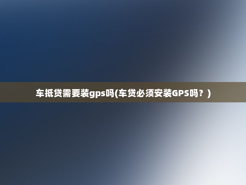 车抵贷需要装gps吗(车贷必须安装GPS吗？)