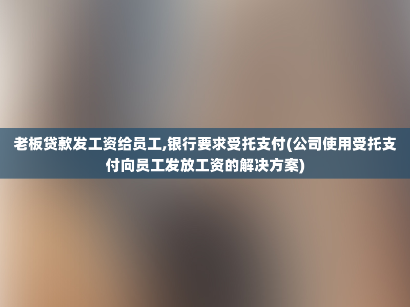 老板贷款发工资给员工,银行要求受托支付(公司使用受托支付向员工发放工资的解决方案)