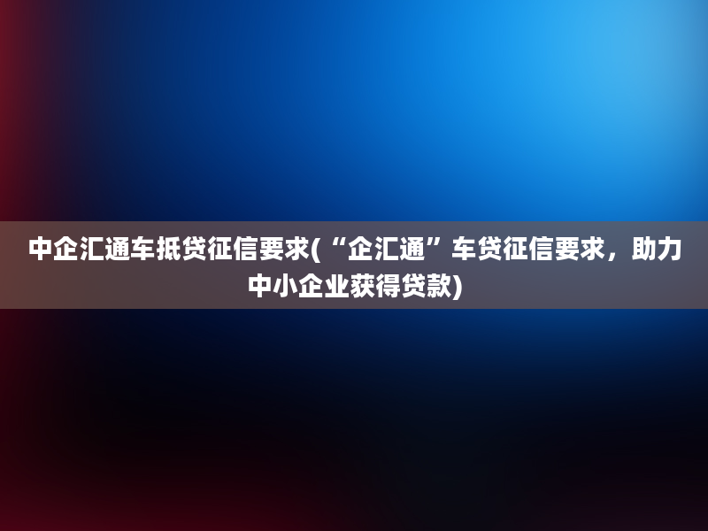 中企汇通车抵贷征信要求(“企汇通”车贷征信要求，助力中小企业获得贷款)