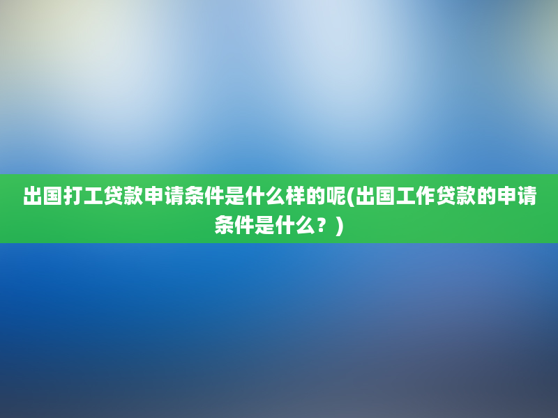 出国打工贷款申请条件是什么样的呢(出国工作贷款的申请条件是什么？)