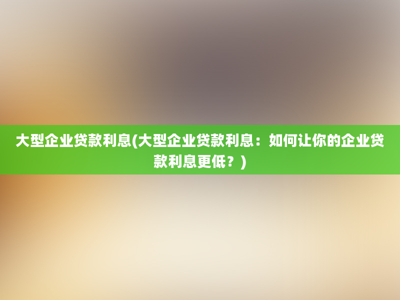 大型企业贷款利息(大型企业贷款利息：如何让你的企业贷款利息更低？)