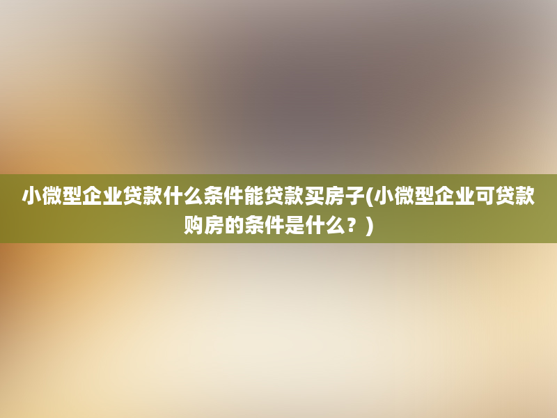 小微型企业贷款什么条件能贷款买房子(小微型企业可贷款购房的条件是什么？)