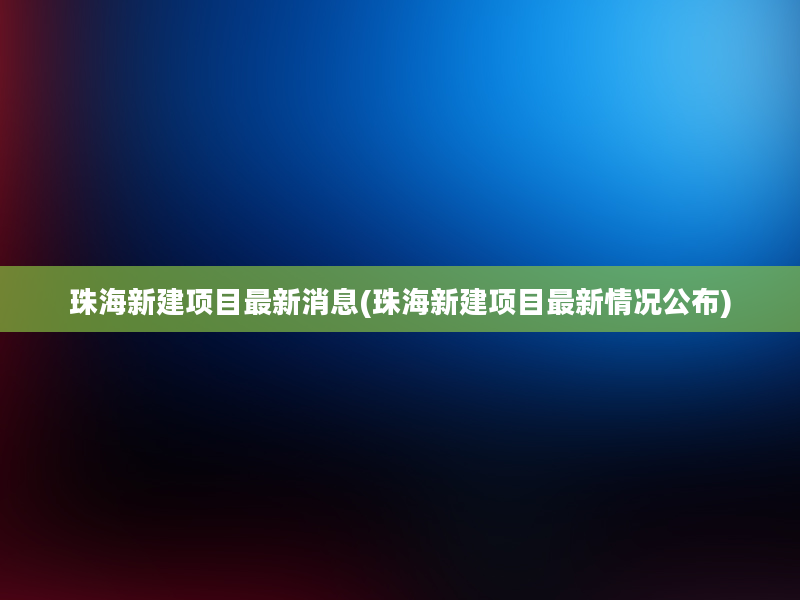 珠海新建项目最新消息(珠海新建项目最新情况公布)