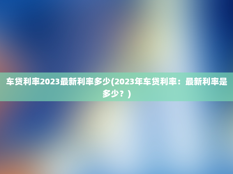 车贷利率2023最新利率多少(2023年车贷利率：最新利率是多少？)