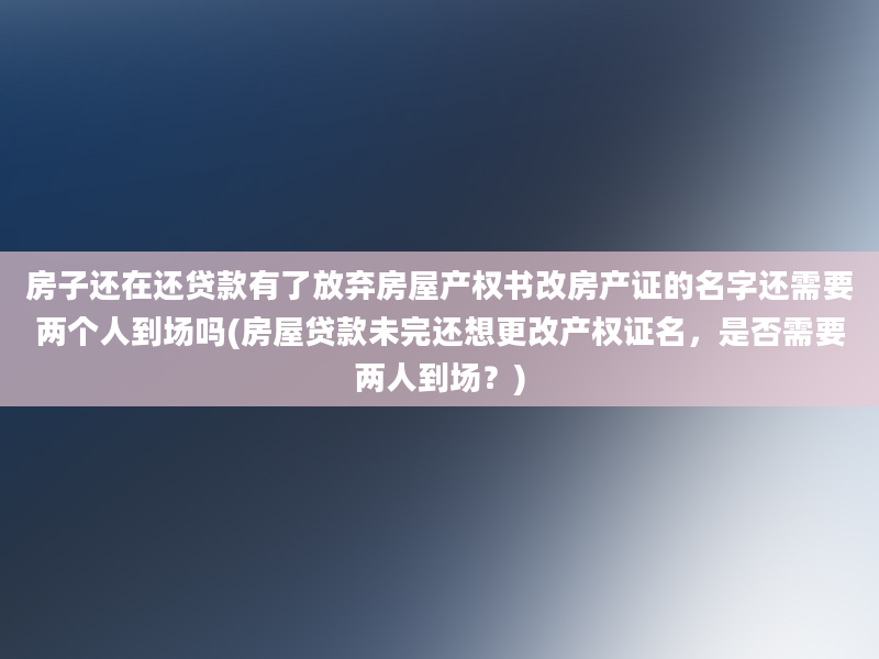 房子还在还贷款有了放弃房屋产权书改房产证的名字还需要两个人到场吗(房屋贷款未完还想更改产权证名，是否需要两人到场？)