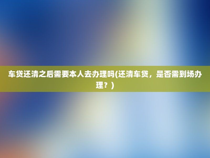 车贷还清之后需要本人去办理吗(还清车贷，是否需到场办理？)