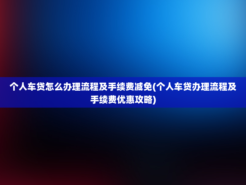 个人车贷怎么办理流程及手续费减免(个人车贷办理流程及手续费优惠攻略)