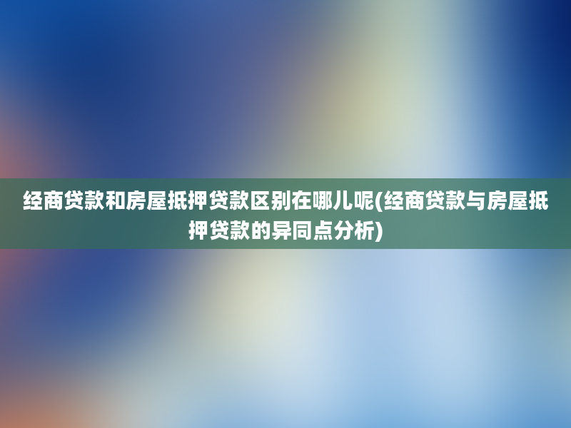 经商贷款和房屋抵押贷款区别在哪儿呢(经商贷款与房屋抵押贷款的异同点分析)