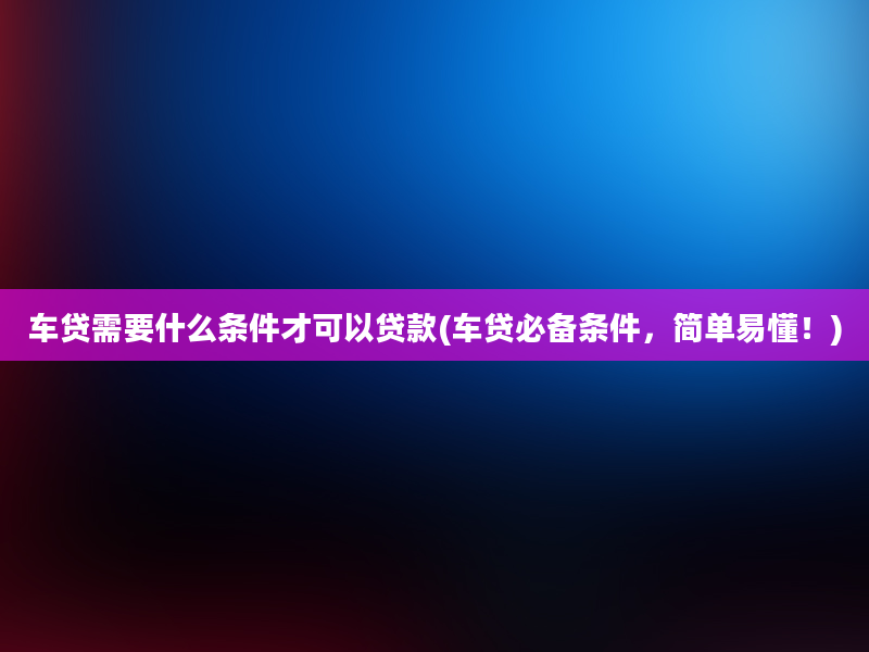 车贷需要什么条件才可以贷款(车贷必备条件，简单易懂！)