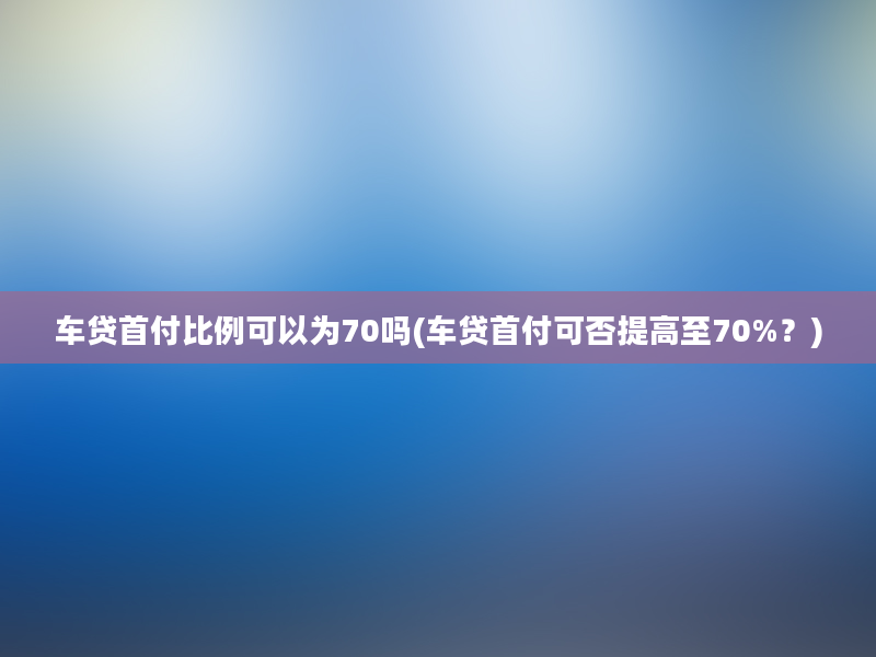 车贷首付比例可以为70吗(车贷首付可否提高至70%？)