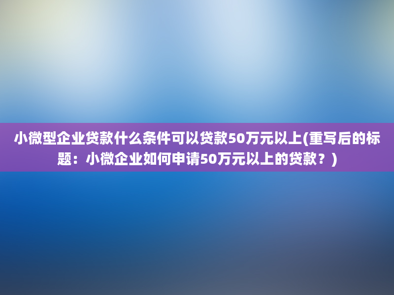 小微型企业贷款什么条件可以贷款50万元以上(重写后的标题：小微企业如何申请50万元以上的贷款？)