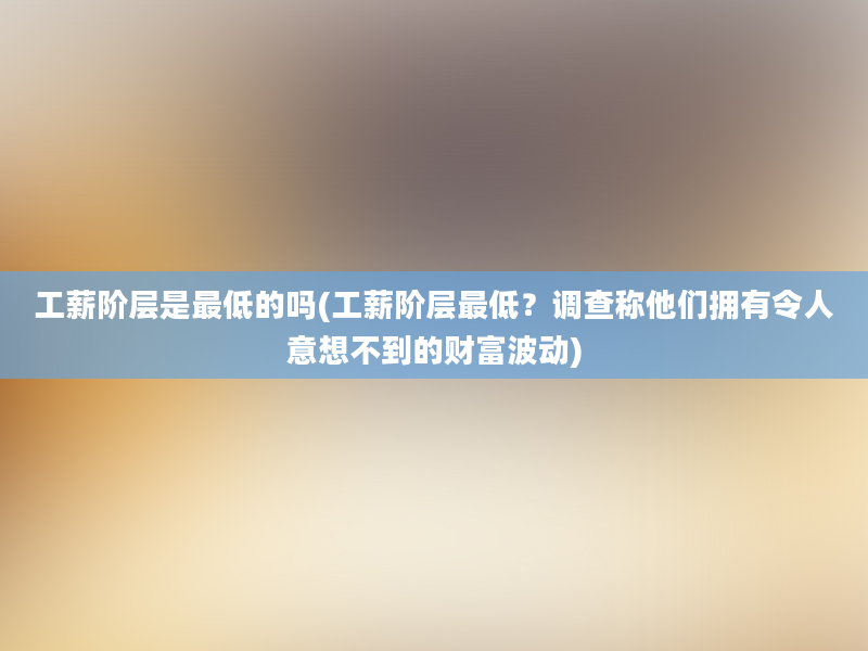 工薪阶层是最低的吗(工薪阶层最低？调查称他们拥有令人意想不到的财富波动)