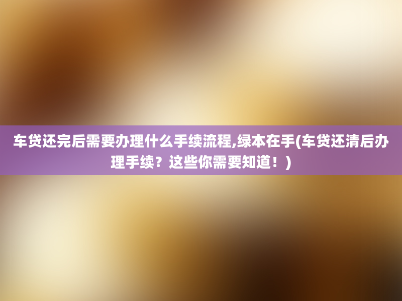 车贷还完后需要办理什么手续流程,绿本在手(车贷还清后办理手续？这些你需要知道！)