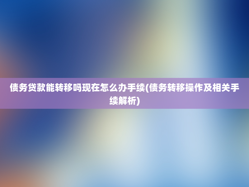 债务贷款能转移吗现在怎么办手续(债务转移操作及相关手续解析)