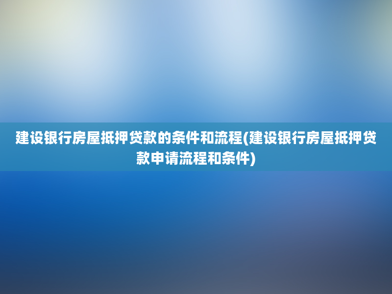 建设银行房屋抵押贷款的条件和流程(建设银行房屋抵押贷款申请流程和条件)