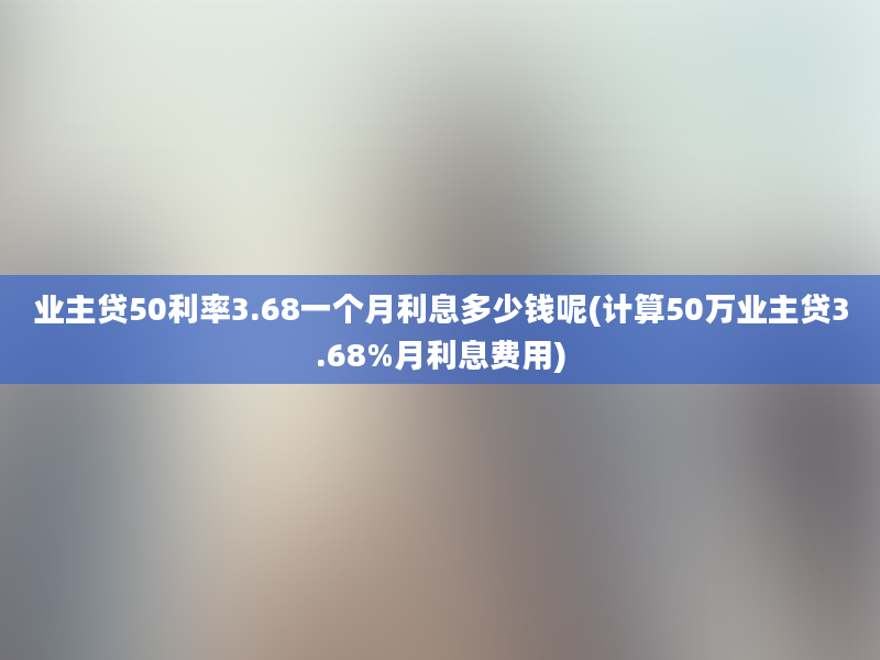 业主贷50利率3.68一个月利息多少钱呢(计算50万业主贷3.68%月利息费用)