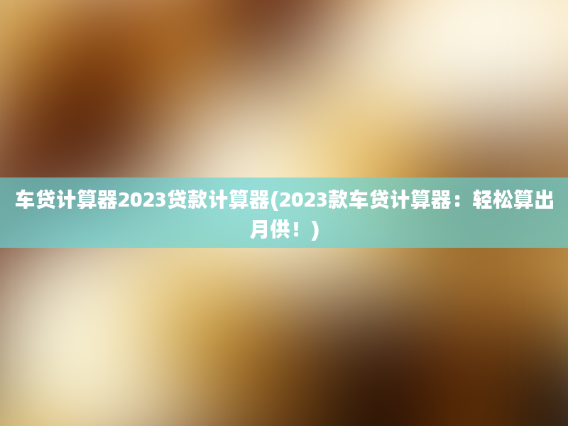 车贷计算器2023贷款计算器(2023款车贷计算器：轻松算出月供！)