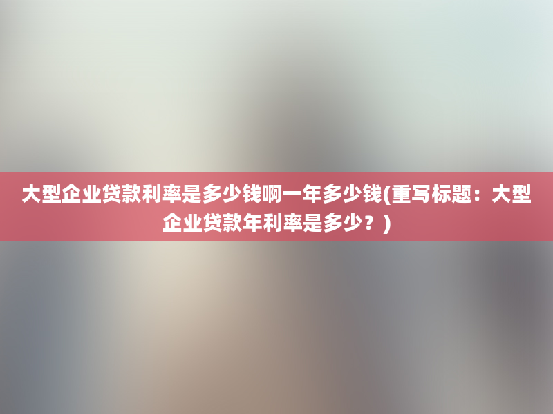 大型企业贷款利率是多少钱啊一年多少钱(重写标题：大型企业贷款年利率是多少？)