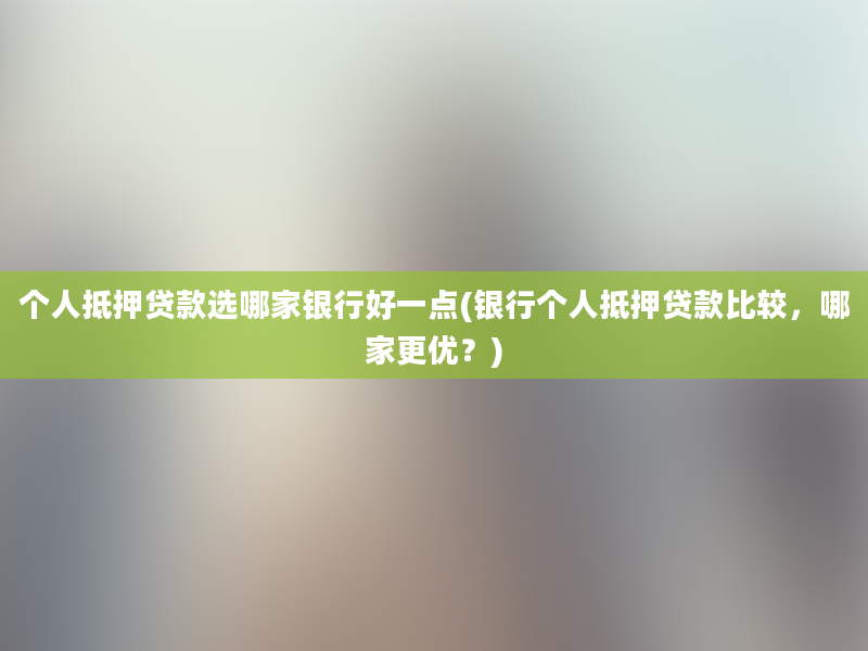 个人抵押贷款选哪家银行好一点(银行个人抵押贷款比较，哪家更优？)