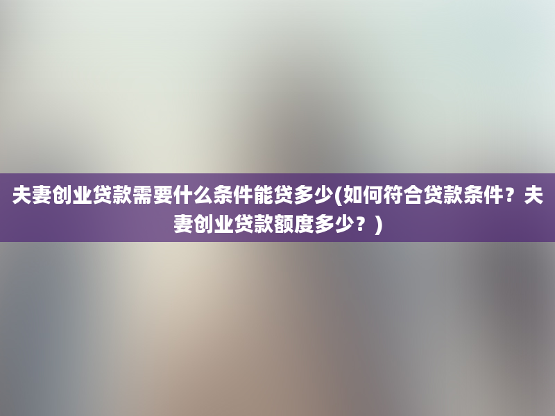 夫妻创业贷款需要什么条件能贷多少(如何符合贷款条件？夫妻创业贷款额度多少？)