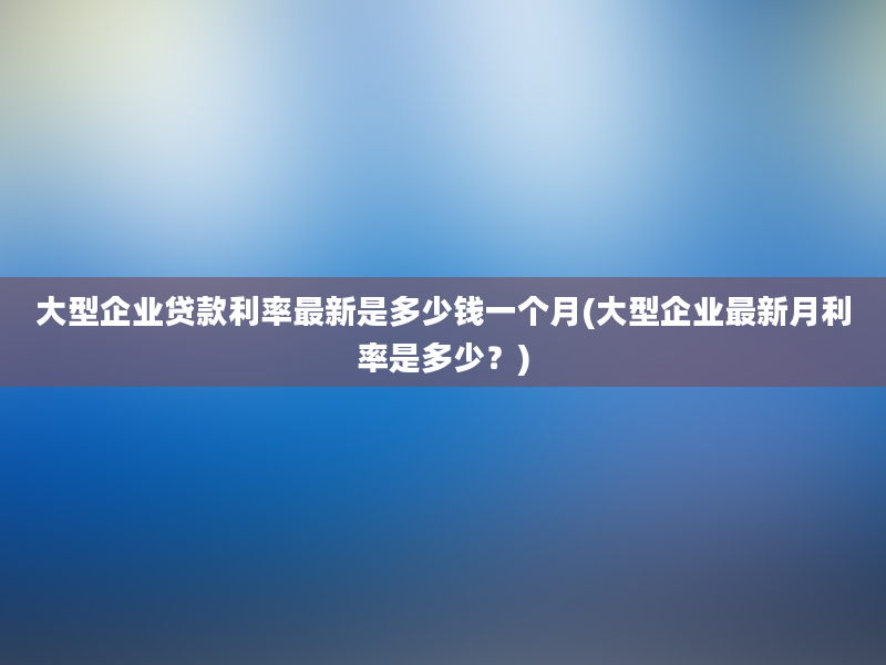 大型企业贷款利率最新是多少钱一个月(大型企业最新月利率是多少？)