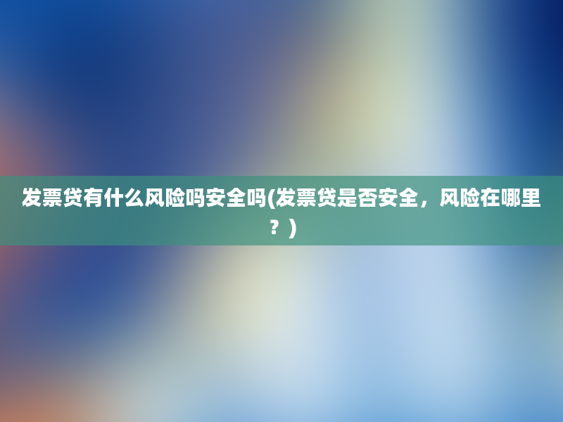 发票贷有什么风险吗安全吗(发票贷是否安全，风险在哪里？)